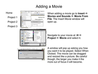 Adding a Movie When adding a movie go to  Insert    Movies and Sounds    Movie From File . The Insert Movie window will open up.  Navigate to your movie at  :H    Project    Movie  and select it.  A window will pop up asking you how you want it to be played. Select When Clicked. The movie can be dragged and resized like a picture. Be careful though, the larger you make it the more out of focus it will become. 