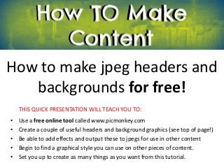 How to make jpeg headers and
   backgrounds for free!
    THIS QUICK PRESENTATION WILL TEACH YOU TO:
•   Use a free online tool called www.picmonkey.com
•   Create a couple of useful headers and background graphics (see top of page!)
•   Be able to add effects and output these to jpegs for use in other content
•   Begin to find a graphical style you can use on other pieces of content.
•   Set you up to create as many things as you want from this tutorial.
 