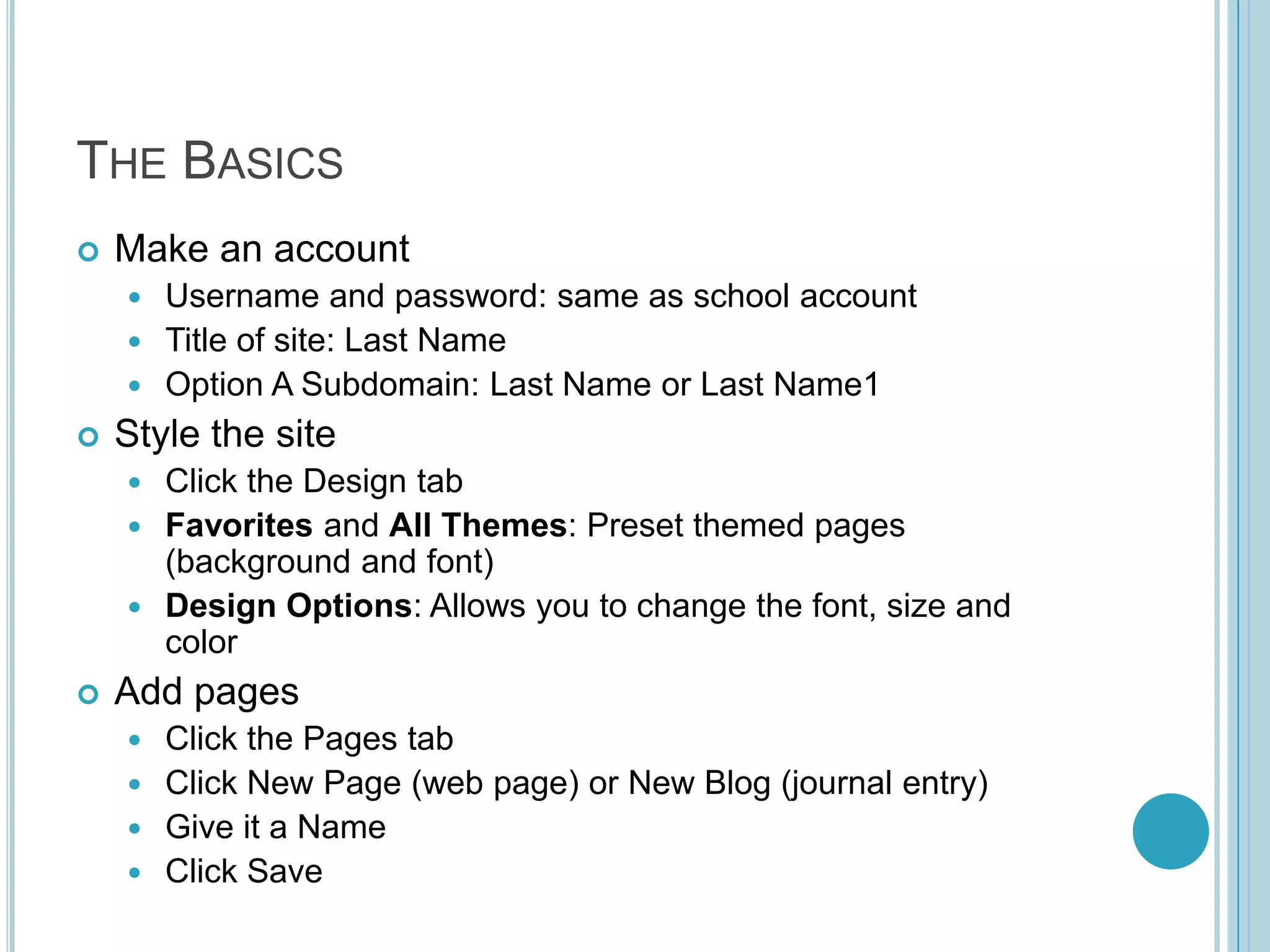 The BasicsMake an accountUsername and password: same as school accountTitle of site: Last NameOption A Subdomain: Last Name or Last Name1Style the siteClick the Design tabFavorites and All Themes: Preset themed pages (background and font)Design Options: Allows you to change the font, size and colorAdd pagesClick the Pages tabClick New Page (web page) or New Blog (journal entry)Give it a Name Click Save