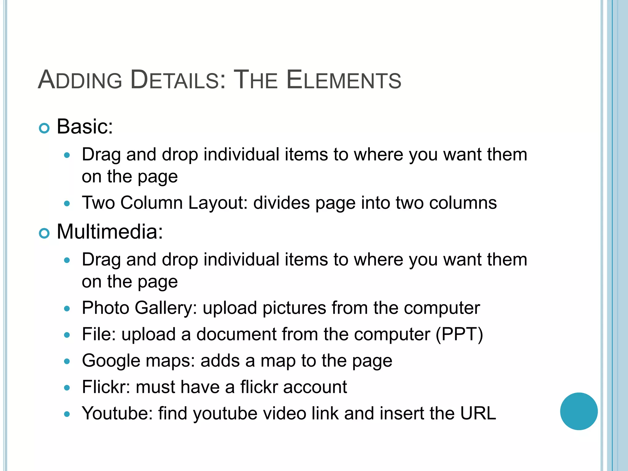 Adding Details: The ElementsBasic:Drag and drop individual items to where you want them on the pageTwo Column Layout: divides page into two columnsMultimedia:Drag and drop individual items to where you want them on the pagePhoto Gallery: upload pictures from the computerFile: upload a document from the computer (PPT)Google maps: adds a map to the pageFlickr: must have a flickr accountYoutube: find youtube video link and insert the URL