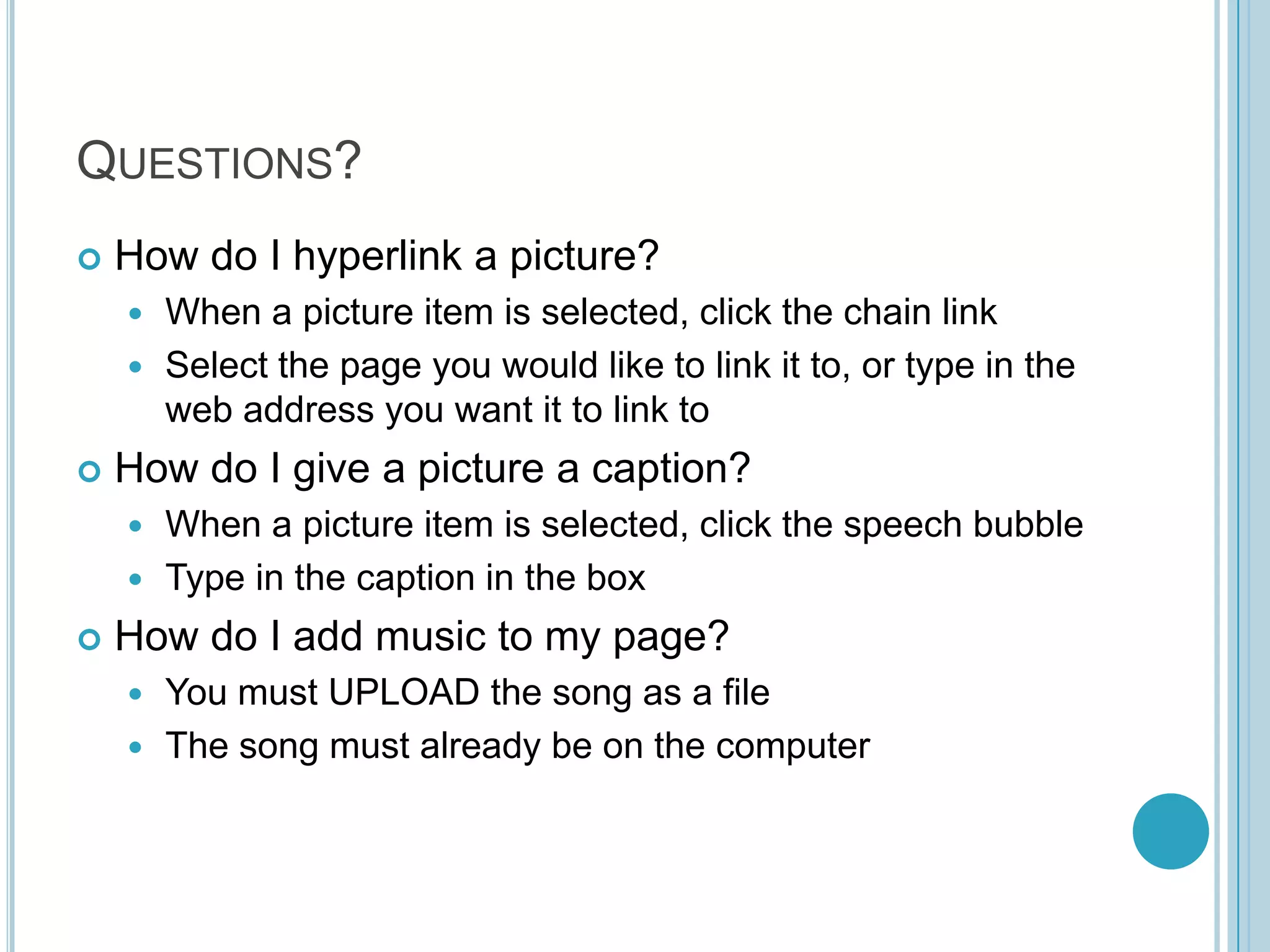 Questions?How do I hyperlink a picture?When a picture item is selected, click the chain linkSelect the page you would like to link it to, or type in the web address you want it to link toHow do I give a picture a caption?When a picture item is selected, click the speech bubbleType in the caption in the boxHow do I add music to my page?You must UPLOAD the song as a fileThe song must already be on the computer