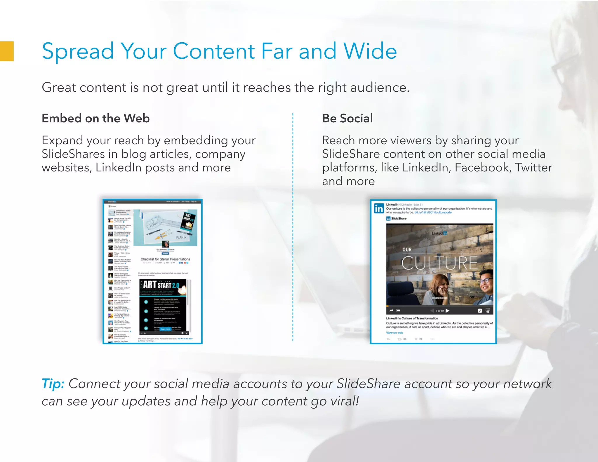 Spread Your Content Far and Wide
Great content is not great until it reaches the right audience.
Embed on the Web
Expand your reach by embedding your
SlideShares in blog articles, company
websites, LinkedIn posts and more
Be Social
Reach more viewers by sharing your
SlideShare content on other social media
platforms, like LinkedIn, Facebook, Twitter
and more
Tip: Connect your social media accounts to your SlideShare account so your network
can see your updates and help your content go viral!
 