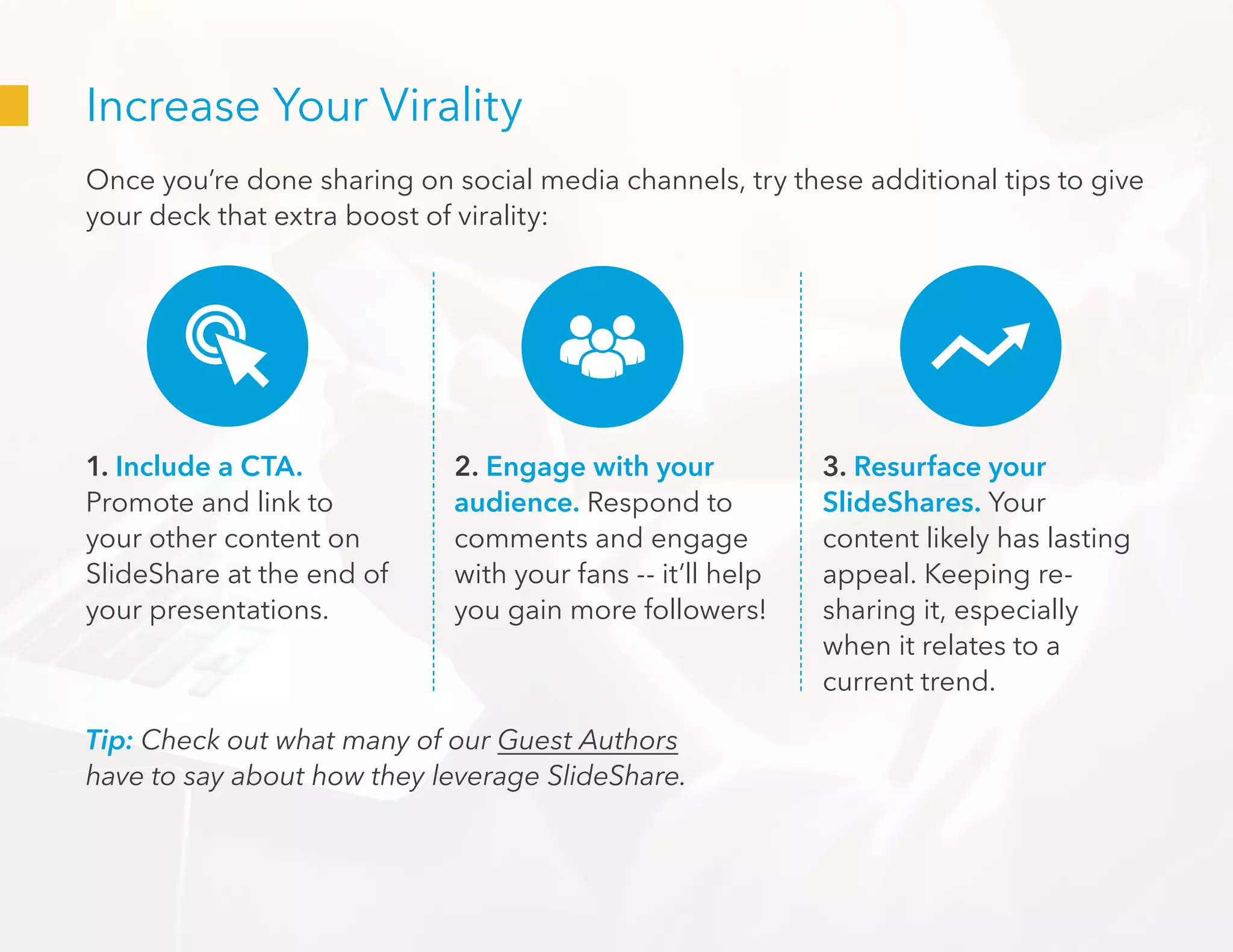 Increase Your Virality
Once you’re done sharing on social media channels, try these additional tips to give
your deck that extra boost of virality:
1. Include a CTA.
Promote and link to
your other content on
SlideShare at the end of
your presentations.
2. Engage with your
audience. Respond to
comments and engage
with your fans -- it’ll help
you gain more followers!
3. Resurface your
SlideShares. Your
content likely has lasting
appeal. Keeping re-
sharing it, especially
when it relates to a
current trend.
Tip: Check out what many of our Guest Authors
have to say about how they leverage SlideShare.
 