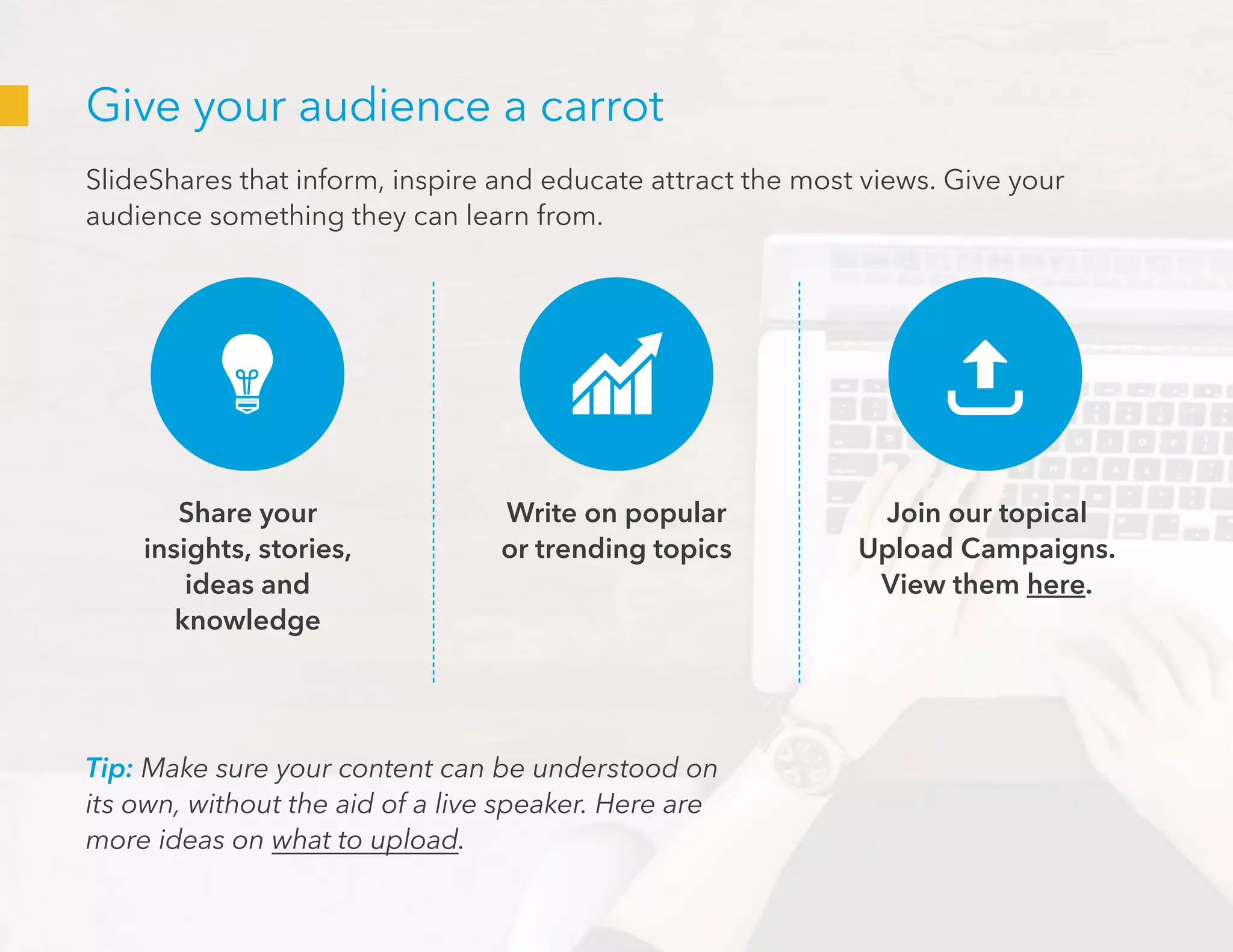 Give your audience a carrot
SlideShares that inform, inspire and educate attract the most views. Give your
audience something they can learn from.
Tip: Make sure your content can be understood on
its own, without the aid of a live speaker. Here are
more ideas on what to upload.
Share your
insights, stories,
ideas and
knowledge
Join our topical
Upload Campaigns.
View them here.
Write on popular
or trending topics
 
