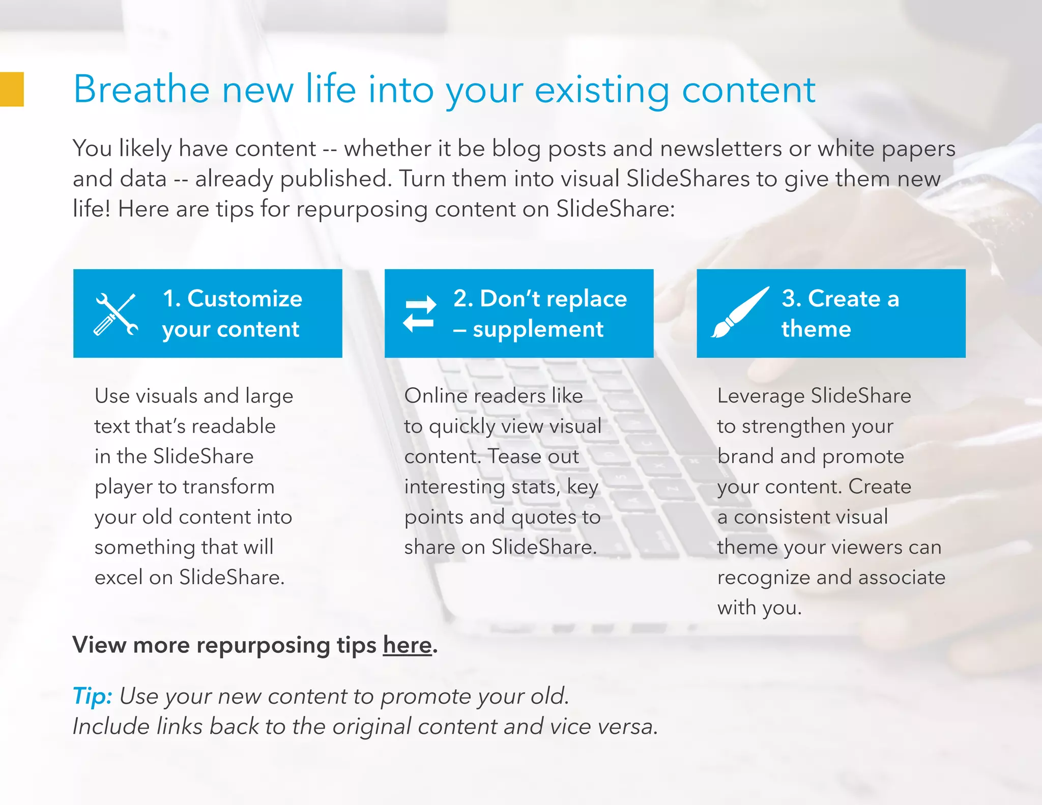 Breathe new life into your existing content
You likely have content -- whether it be blog posts and newsletters or white papers
and data -- already published. Turn them into visual SlideShares to give them new
life! Here are tips for repurposing content on SlideShare:
Tip: Use your new content to promote your old.
Include links back to the original content and vice versa.
1. Customize
your content
2. Don’t replace
— supplement
3. Create a
theme
Use visuals and large
text that’s readable
in the SlideShare
player to transform
your old content into
something that will
excel on SlideShare.
Online readers like
to quickly view visual
content. Tease out
interesting stats, key
points and quotes to
share on SlideShare.
Leverage SlideShare
to strengthen your
brand and promote
your content. Create
a consistent visual
theme your viewers can
recognize and associate
with you.
View more repurposing tips here.
 