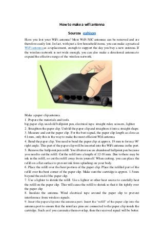How to make a wifi antenna
Source：eahison
Have you lost your WiFi antenna? Most WiFi NIC antennas can be removed and are
therefore easily lost. In fact, with just a few household items, you can make a practical
WiFi antenna as a replacement, enough to support the day you buy a new antenna. If
the wireless network is not wide enough, you can also make a directional antenna to
expand the effective range of the wireless network.
Make a paper clip antenna
1. Prepare the materials and tools.
big paper clip, used old ballpoint pen, electrical tape. straight ruler, scissors, lighter.
2. Straighten the paper clip. Unfold the paper clip and straighten it into a straight shape.
3. Measure and cut the paper clip. For the best signal, the paper clip length as close as
61 mm, only this is the way to make the most efficient Wifi antenna.
4. Bend the paper clip. You need to bend the paper clip at approx. 19 mm to form a 90°
right angle. This part of the paper clip will be inserted into the WiFi antenna in the port.
5. Remove the ballpoint pen refill. You'd better use an abandoned ballpoint pen because
you need to cut the refill. Cut the refill into a length of 12-18 mm. Due to there may be
ink in the refill, so cut the refill away from yourself. When cutting, you can place the
refill on a flat surface to prevent ink from splashing on your body.
6. Place the refill over the bent portion of the paper clip. Place the refilled part of the
refill over the bent corner of the paper clip. Make sure the cartridge is approx. 1.5 mm
beyond the end of the paper clip.
7. Use a lighter to shrink the refill. Use a lighter or other heat source to carefully heat
the refill on the paper clip. This will cause the refill to shrink so that it fits tightly over
the paper clip
8. Insulate the antenna. Wind electrical tape around the paper clip to prevent
interference from wireless signals.
9. Insert the paper clip into the antenna port. Insert the “refill” of the paper clip into the
antenna port to ensure that the interface pins are connected to the paper clip inside the
cartridge. Such as if you can make them overlap, then the received signal will be better.
 