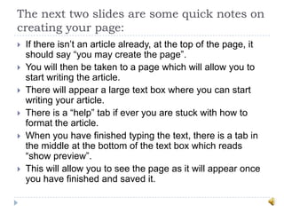 The next two slides are some quick notes on
creating your page:
   If there isn‟t an article already, at the top of the page, it
    should say “you may create the page”.
   You will then be taken to a page which will allow you to
    start writing the article.
   There will appear a large text box where you can start
    writing your article.
   There is a “help” tab if ever you are stuck with how to
    format the article.
   When you have finished typing the text, there is a tab in
    the middle at the bottom of the text box which reads
    “show preview”.
   This will allow you to see the page as it will appear once
    you have finished and saved it.
 