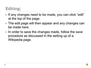 Editing:
   If any changes need to be made, you can click “edit”
    at the top of the page.
   The edit page will then appear and any changes can
    be made here.
   In order to save the changes made, follow the save
    procedure as discussed in the setting up of a
    Wikipedia page.
 