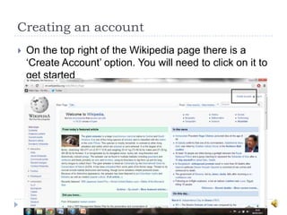 Creating an account
   On the top right of the Wikipedia page there is a
    „Create Account‟ option. You will need to click on it to
    get started
 