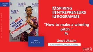 DATE
May 28, 2021
“How to make a winning
pitch ”
By
Great Ukazim
w w w.fa t e fo u n d a t i o n . o rg /a e p
©
2
0
2
1
F
A
T
E
F
O
U
N
D
A
T
I
O
N
.
A
L
L
R
I
G
H
T
S
R
E
S
E
R
V
E
D
Program
Slide
 