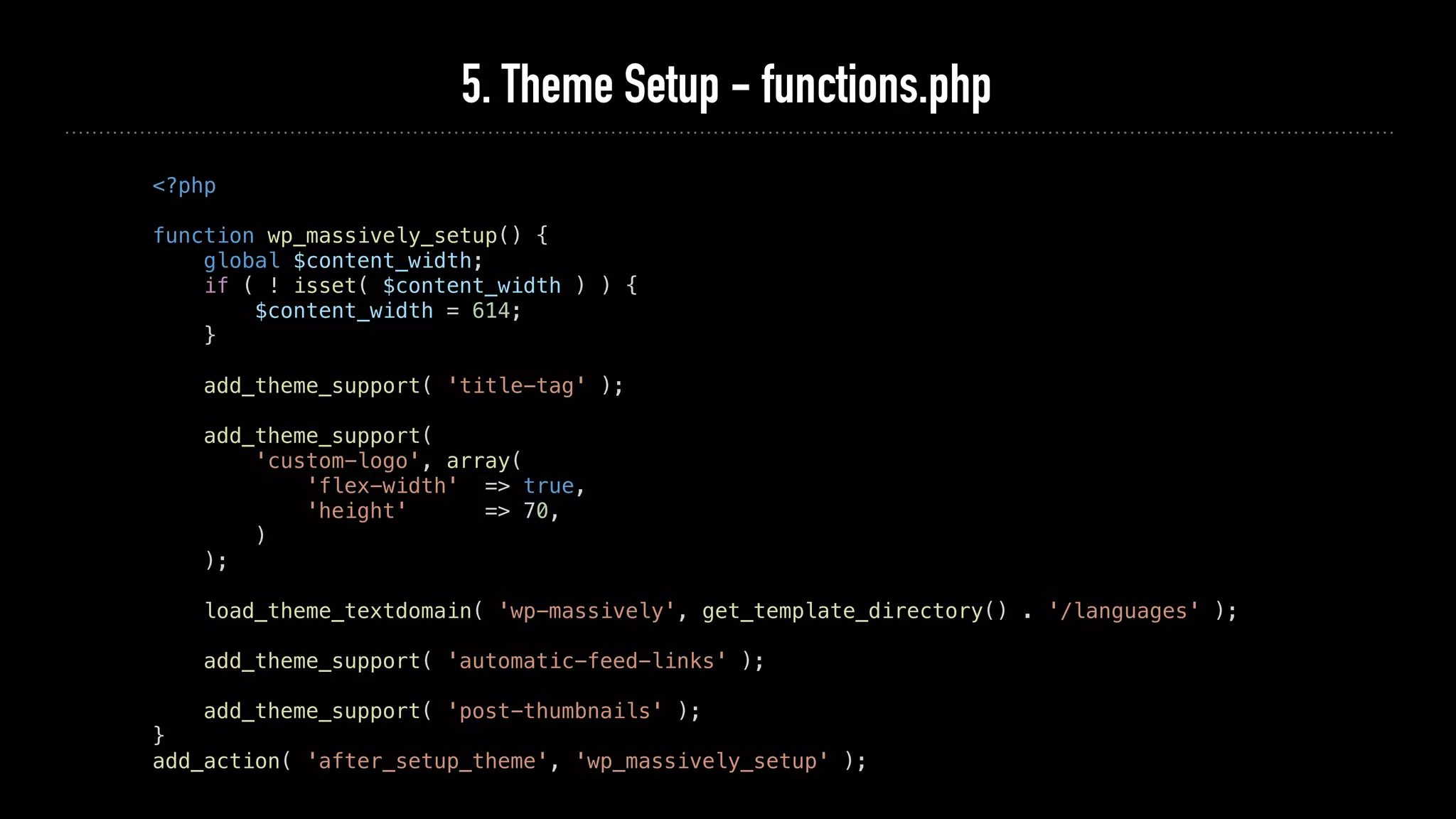 5. Theme Setup - functions.php
<?php
function wp_massively_setup() {
global $content_width;
if ( ! isset( $content_width ) ) {
$content_width = 614;
}
add_theme_support( 'title-tag' );
add_theme_support(
'custom-logo', array(
'flex-width' => true,
'height' => 70,
)
);
load_theme_textdomain( 'wp-massively', get_template_directory() . '/languages' );
add_theme_support( 'automatic-feed-links' );
add_theme_support( 'post-thumbnails' );
}
add_action( 'after_setup_theme', 'wp_massively_setup' );
 