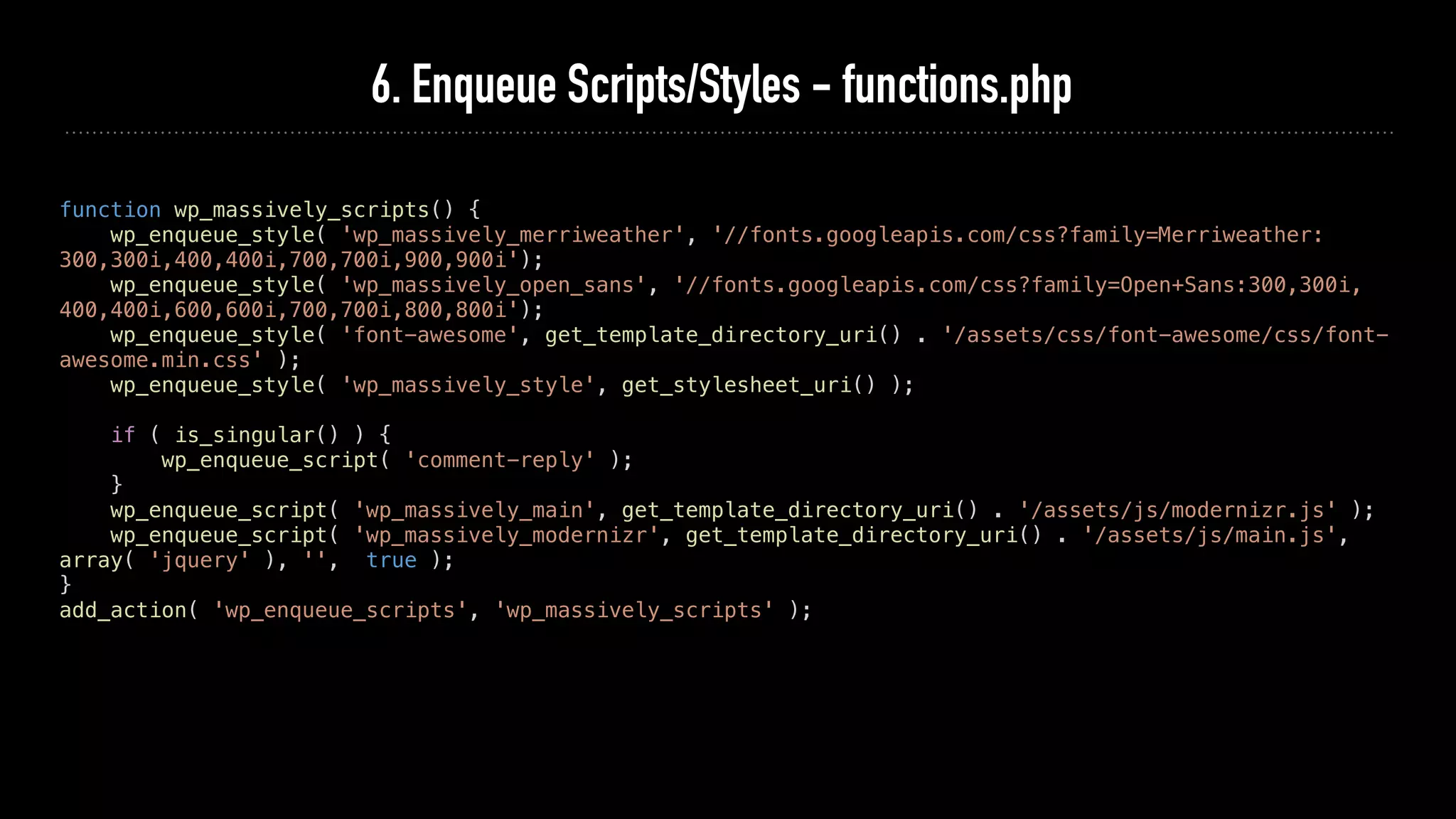 6. Enqueue Scripts/Styles - functions.php
function wp_massively_scripts() {
wp_enqueue_style( 'wp_massively_merriweather', '//fonts.googleapis.com/css?family=Merriweather:
300,300i,400,400i,700,700i,900,900i');
wp_enqueue_style( 'wp_massively_open_sans', '//fonts.googleapis.com/css?family=Open+Sans:300,300i,
400,400i,600,600i,700,700i,800,800i');
wp_enqueue_style( 'font-awesome', get_template_directory_uri() . '/assets/css/font-awesome/css/font-
awesome.min.css' );
wp_enqueue_style( 'wp_massively_style', get_stylesheet_uri() );
if ( is_singular() ) {
wp_enqueue_script( 'comment-reply' );
}
wp_enqueue_script( 'wp_massively_main', get_template_directory_uri() . '/assets/js/modernizr.js' );
wp_enqueue_script( 'wp_massively_modernizr', get_template_directory_uri() . '/assets/js/main.js',
array( 'jquery' ), '', true );
}
add_action( 'wp_enqueue_scripts', 'wp_massively_scripts' );
 