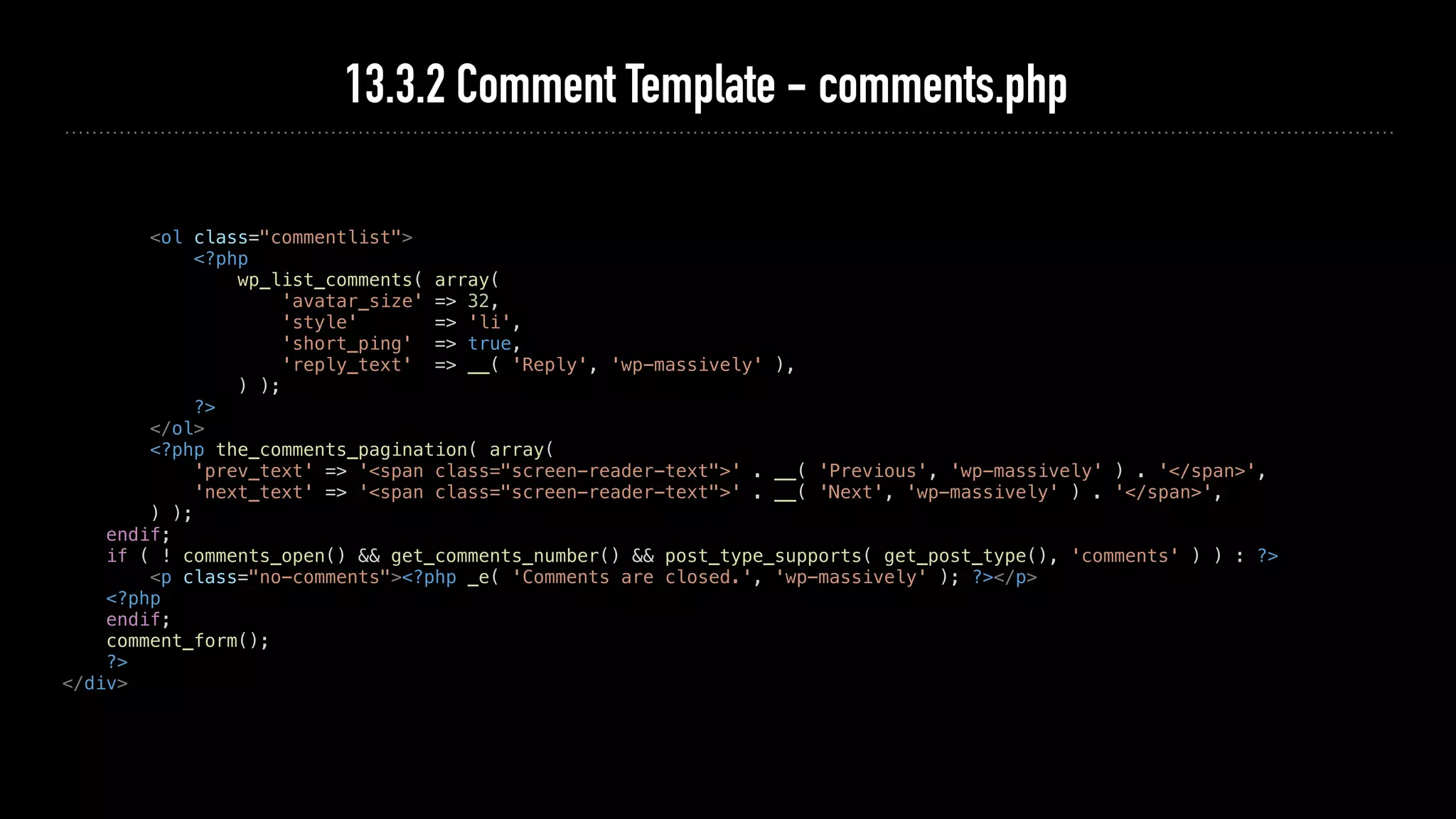 13.3.2 Comment Template - comments.php
<ol class="commentlist">
<?php
wp_list_comments( array(
'avatar_size' => 32,
'style' => 'li',
'short_ping' => true,
'reply_text' => __( 'Reply', 'wp-massively' ),
) );
?>
</ol>
<?php the_comments_pagination( array(
'prev_text' => '<span class="screen-reader-text">' . __( 'Previous', 'wp-massively' ) . '</span>',
'next_text' => '<span class="screen-reader-text">' . __( 'Next', 'wp-massively' ) . '</span>',
) );
endif;
if ( ! comments_open() && get_comments_number() && post_type_supports( get_post_type(), 'comments' ) ) : ?>
<p class="no-comments"><?php _e( 'Comments are closed.', 'wp-massively' ); ?></p>
<?php
endif;
comment_form();
?>
</div>
 