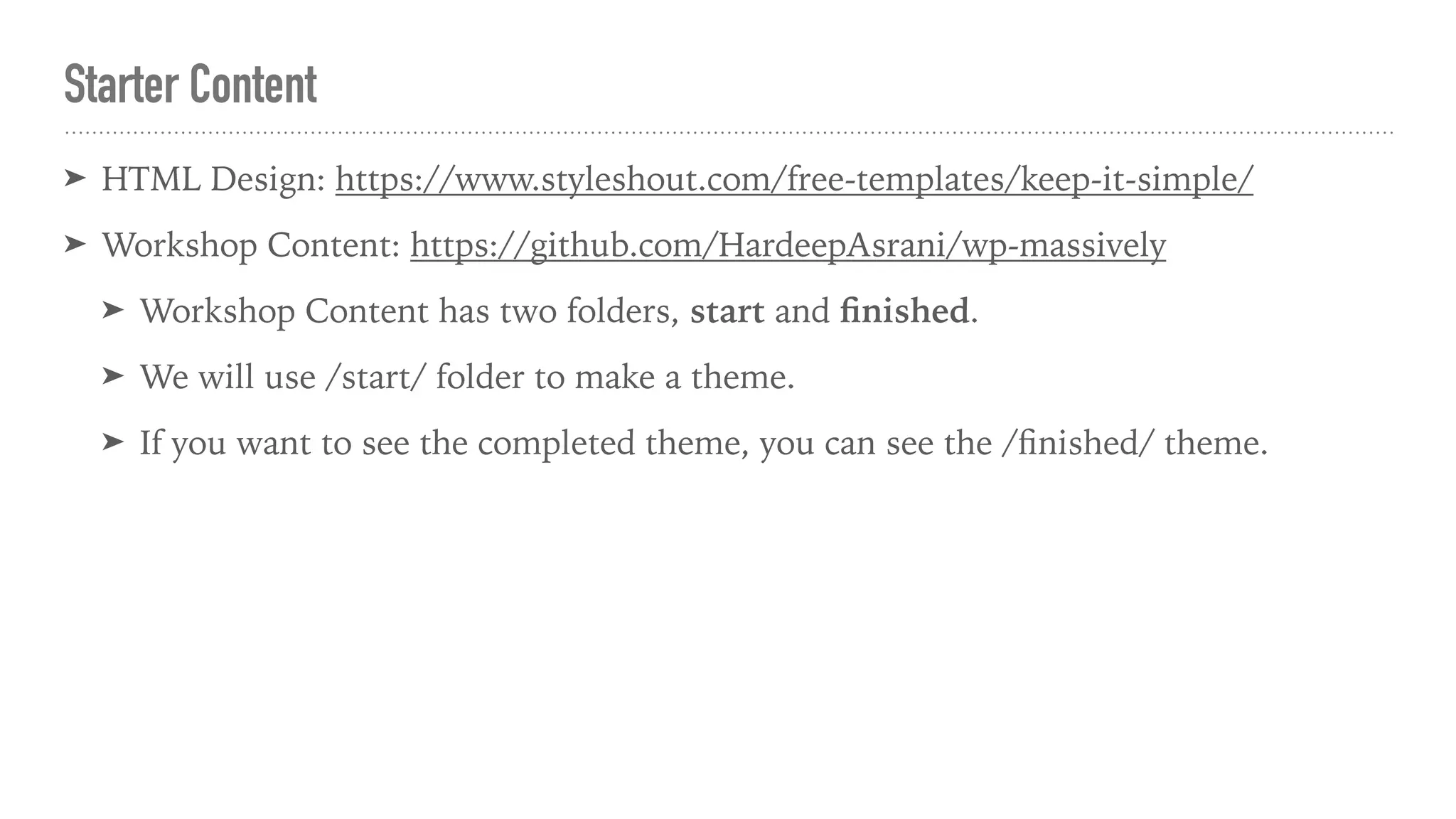 Starter Content
➤ HTML Design: https://www.styleshout.com/free-templates/keep-it-simple/
➤ Workshop Content: https://github.com/HardeepAsrani/wp-massively
➤ Workshop Content has two folders, start and ﬁnished.
➤ We will use /start/ folder to make a theme.
➤ If you want to see the completed theme, you can see the /ﬁnished/ theme.
 