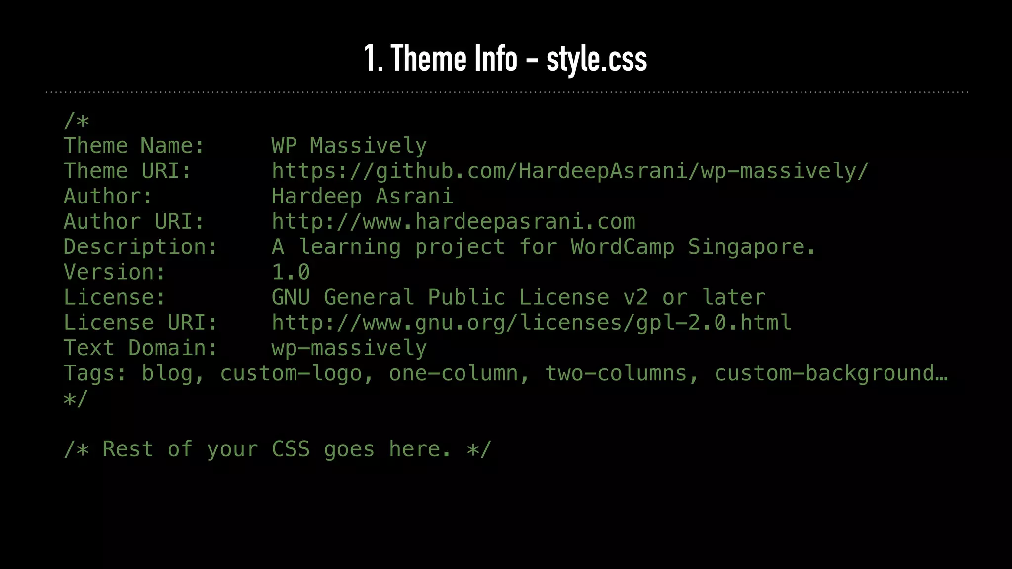 1. Theme Info - style.css
/*
Theme Name: WP Massively
Theme URI: https://github.com/HardeepAsrani/wp-massively/
Author: Hardeep Asrani
Author URI: http://www.hardeepasrani.com
Description: A learning project for WordCamp Singapore.
Version: 1.0
License: GNU General Public License v2 or later
License URI: http://www.gnu.org/licenses/gpl-2.0.html
Text Domain: wp-massively
Tags: blog, custom-logo, one-column, two-columns, custom-background…
*/
/* Rest of your CSS goes here. */
 