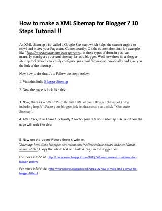 How to make a XML Sitemap for Blogger ? 10
Steps Tutorial !!
An XML Sitemap also called a Google Sitemap, which helps the search engine to
crawl and index your Pages and Content easily. On the custom domains for example
like "http://yourdomainname.blogspot.com, in these types of domain you can
manually configure your xml sitemap for you blogger. Well now there is a blogger
sitemap tool which can easily configure your xml Sitemap atuomatically and give you
the link of the sitemap .
Now how to do that, Just Follow the steps below:
1. Visit this link: Blogger Sitemap
2. Now the page is look like this:
3. Now, there is written "Paste the full URL of your Blogger (blogspot) blog
including http://", Paste your blogger link in that section and click " Generate
Sitemap".
4. After Click, it will take 1 or hardly 2 sec to generate your sitemap link, and then the
page will look like this:
5. Now see the upper Picture there is written
"Sitemap: http://xxx.blogspot.com/atom.xml?redirect=false&start-index=1&max-
results=500", Copy the whole text and link & Sign in to Blogger.com .
For more info Visit: http://murinonews.blogspot.com/2013/06/how-to-make-xml-sitemap-for-
blogger-10.html
For more info Visit: :http://murinonews.blogspot.com/2013/06/how-to-make-xml-sitemap-for-
blogger-10.html
 
