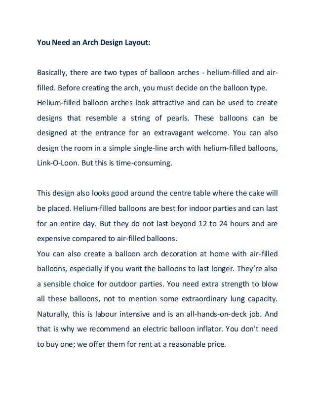 You Need an Arch Design Layout:
Basically, there are two types of balloon arches - helium-filled and air-
filled. Before creating the arch, you must decide on the balloon type.
Helium-filled balloon arches look attractive and can be used to create
designs that resemble a string of pearls. These balloons can be
designed at the entrance for an extravagant welcome. You can also
design the room in a simple single-line arch with helium-filled balloons,
Link-O-Loon. But this is time-consuming.
This design also looks good around the centre table where the cake will
be placed. Helium-filled balloons are best for indoor parties and can last
for an entire day. But they do not last beyond 12 to 24 hours and are
expensive compared to air-filled balloons.
You can also create a balloon arch decoration at home with air-filled
balloons, especially if you want the balloons to last longer. They’re also
a sensible choice for outdoor parties. You need extra strength to blow
all these balloons, not to mention some extraordinary lung capacity.
Naturally, this is labour intensive and is an all-hands-on-deck job. And
that is why we recommend an electric balloon inflator. You don’t need
to buy one; we offer them for rent at a reasonable price.
 
