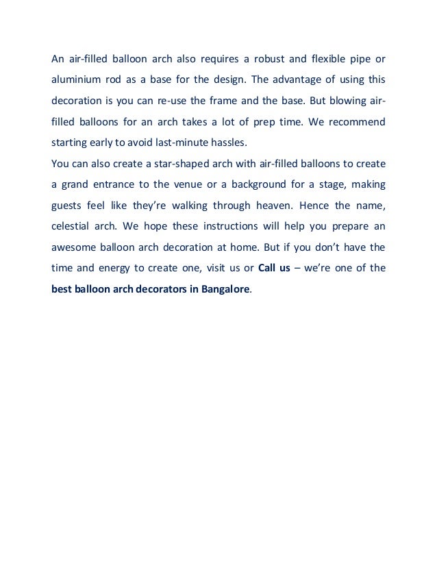 An air-filled balloon arch also requires a robust and flexible pipe or
aluminium rod as a base for the design. The advantage of using this
decoration is you can re-use the frame and the base. But blowing air-
filled balloons for an arch takes a lot of prep time. We recommend
starting early to avoid last-minute hassles.
You can also create a star-shaped arch with air-filled balloons to create
a grand entrance to the venue or a background for a stage, making
guests feel like they’re walking through heaven. Hence the name,
celestial arch. We hope these instructions will help you prepare an
awesome balloon arch decoration at home. But if you don’t have the
time and energy to create one, visit us or Call us – we’re one of the
best balloon arch decorators in Bangalore.
 