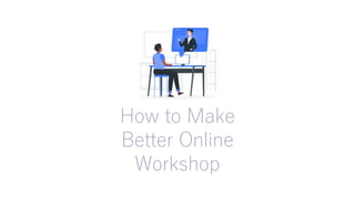How to Make
Better Online
Workshop
 
