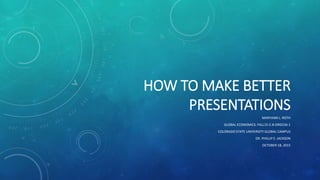 HOW TO MAKE BETTER
PRESENTATIONS
MARYANN L. ROTH
GLOBAL ECONOMICS: FALL15-C-8-ORG536-1
COLORADO STATE UNIVERSITY GLOBAL CAMPUS
DR. PHILLIP E. JACKSON
OCTOBER 18, 2015
 