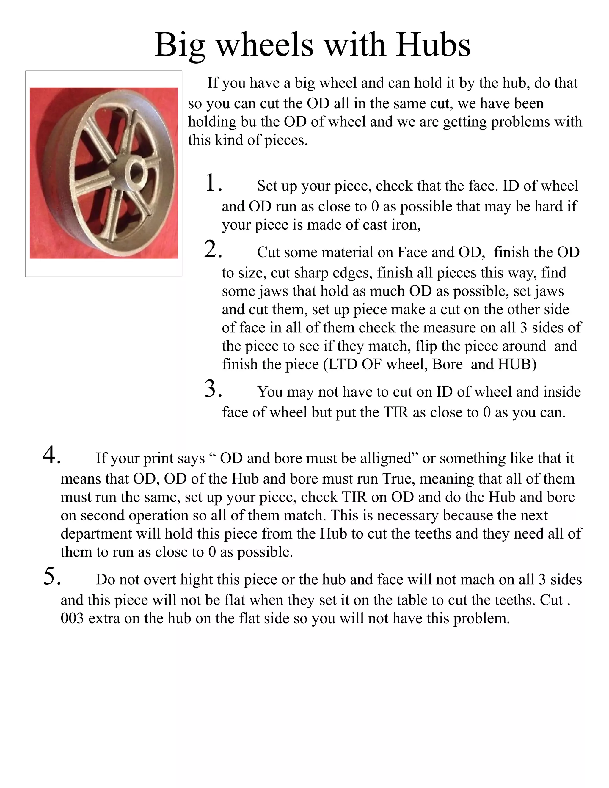 Big wheels with Hubs
If you have a big wheel and can hold it by the hub, do that
so you can cut the OD all in the same cut, we have been
holding bu the OD of wheel and we are getting problems with
this kind of pieces.
1. Set up your piece, check that the face. ID of wheel
and OD run as close to 0 as possible that may be hard if
your piece is made of cast iron,
2. Cut some material on Face and OD, finish the OD
to size, cut sharp edges, finish all pieces this way, find
some jaws that hold as much OD as possible, set jaws
and cut them, set up piece make a cut on the other side
of face in all of them check the measure on all 3 sides of
the piece to see if they match, flip the piece around and
finish the piece (LTD OF wheel, Bore and HUB)
3. You may not have to cut on ID of wheel and inside
face of wheel but put the TIR as close to 0 as you can.
4. If your print says “ OD and bore must be alligned” or something like that it
means that OD, OD of the Hub and bore must run True, meaning that all of them
must run the same, set up your piece, check TIR on OD and do the Hub and bore
on second operation so all of them match. This is necessary because the next
department will hold this piece from the Hub to cut the teeths and they need all of
them to run as close to 0 as possible.
5. Do not overt hight this piece or the hub and face will not mach on all 3 sides
and this piece will not be flat when they set it on the table to cut the teeths. Cut .
003 extra on the hub on the flat side so you will not have this problem.
 