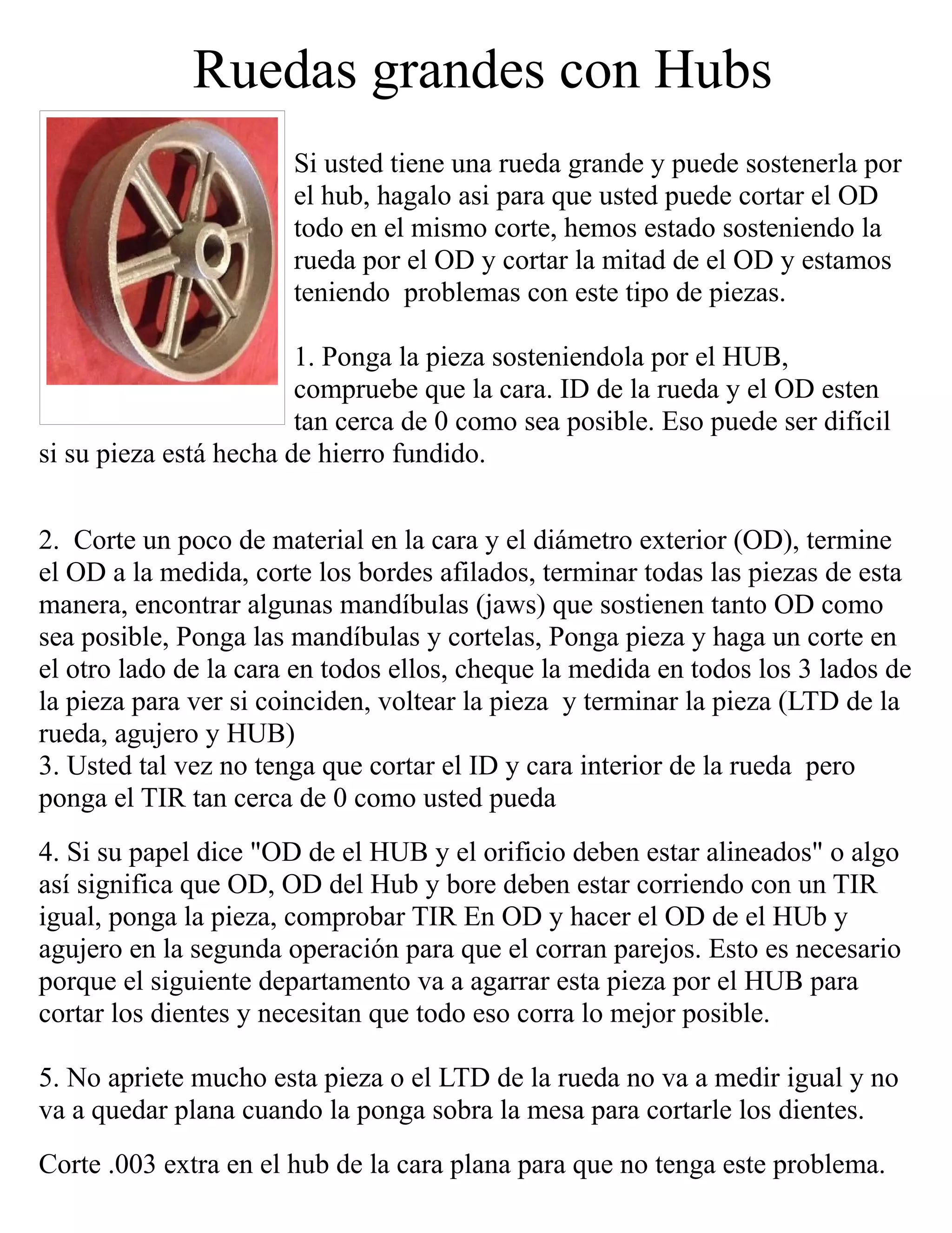 Ruedas grandes con Hubs
Si usted tiene una rueda grande y puede sostenerla por
el hub, hagalo asi para que usted puede cortar el OD
todo en el mismo corte, hemos estado sosteniendo la
rueda por el OD y cortar la mitad de el OD y estamos
teniendo problemas con este tipo de piezas.
1. Ponga la pieza sosteniendola por el HUB,
compruebe que la cara. ID de la rueda y el OD esten
tan cerca de 0 como sea posible. Eso puede ser difícil
si su pieza está hecha de hierro fundido.
2. Corte un poco de material en la cara y el diámetro exterior (OD), termine
el OD a la medida, corte los bordes afilados, terminar todas las piezas de esta
manera, encontrar algunas mandíbulas (jaws) que sostienen tanto OD como
sea posible, Ponga las mandíbulas y cortelas, Ponga pieza y haga un corte en
el otro lado de la cara en todos ellos, cheque la medida en todos los 3 lados de
la pieza para ver si coinciden, voltear la pieza y terminar la pieza (LTD de la
rueda, agujero y HUB)
3. Usted tal vez no tenga que cortar el ID y cara interior de la rueda pero
ponga el TIR tan cerca de 0 como usted pueda
4. Si su papel dice "OD de el HUB y el orificio deben estar alineados" o algo
así significa que OD, OD del Hub y bore deben estar corriendo con un TIR
igual, ponga la pieza, comprobar TIR En OD y hacer el OD de el HUb y
agujero en la segunda operación para que el corran parejos. Esto es necesario
porque el siguiente departamento va a agarrar esta pieza por el HUB para
cortar los dientes y necesitan que todo eso corra lo mejor posible.
5. No apriete mucho esta pieza o el LTD de la rueda no va a medir igual y no
va a quedar plana cuando la ponga sobra la mesa para cortarle los dientes.
Corte .003 extra en el hub de la cara plana para que no tenga este problema.
 