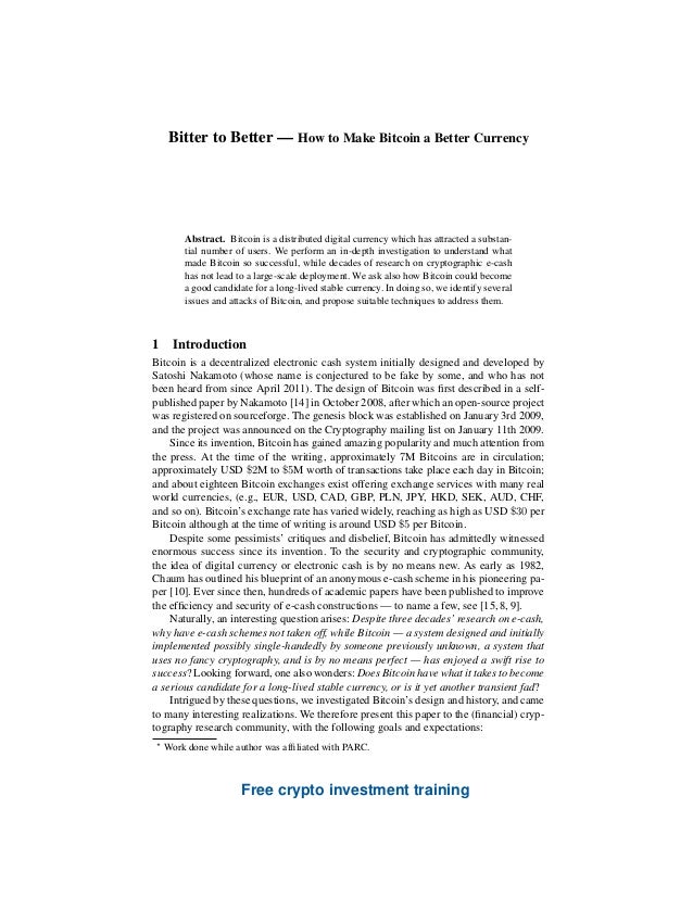 Bitter to Better — How to Make Bitcoin a Better Currency
Simon Barber 1
, Xavier Boyen 1
, Elaine Shi 2?
, and Ersin Uzun 1
1
Palo Alto Research Center
2
University of California, Berkeley
Abstract. Bitcoin is a distributed digital currency which has attracted a substan-
tial number of users. We perform an in-depth investigation to understand what
made Bitcoin so successful, while decades of research on cryptographic e-cash
has not lead to a large-scale deployment. We ask also how Bitcoin could become
a good candidate for a long-lived stable currency. In doing so, we identify several
issues and attacks of Bitcoin, and propose suitable techniques to address them.
1 Introduction
Bitcoin is a decentralized electronic cash system initially designed and developed by
Satoshi Nakamoto (whose name is conjectured to be fake by some, and who has not
been heard from since April 2011). The design of Bitcoin was first described in a self-
published paper by Nakamoto [14] in October 2008, after which an open-source project
was registered on sourceforge. The genesis block was established on January 3rd 2009,
and the project was announced on the Cryptography mailing list on January 11th 2009.
Since its invention, Bitcoin has gained amazing popularity and much attention from
the press. At the time of the writing, approximately 7M Bitcoins are in circulation;
approximately USD $2M to $5M worth of transactions take place each day in Bitcoin;
and about eighteen Bitcoin exchanges exist offering exchange services with many real
world currencies, (e.g., EUR, USD, CAD, GBP, PLN, JPY, HKD, SEK, AUD, CHF,
and so on). Bitcoin’s exchange rate has varied widely, reaching as high as USD $30 per
Bitcoin although at the time of writing is around USD $5 per Bitcoin.
Despite some pessimists’ critiques and disbelief, Bitcoin has admittedly witnessed
enormous success since its invention. To the security and cryptographic community,
the idea of digital currency or electronic cash is by no means new. As early as 1982,
Chaum has outlined his blueprint of an anonymous e-cash scheme in his pioneering pa-
per [10]. Ever since then, hundreds of academic papers have been published to improve
the efficiency and security of e-cash constructions — to name a few, see [15, 8, 9].
Naturally, an interesting question arises: Despite three decades’ research on e-cash,
why have e-cash schemes not taken off, while Bitcoin — a system designed and initially
implemented possibly single-handedly by someone previously unknown, a system that
uses no fancy cryptography, and is by no means perfect — has enjoyed a swift rise to
success? Looking forward, one also wonders: Does Bitcoin have what it takes to become
a serious candidate for a long-lived stable currency, or is it yet another transient fad?
Intrigued by these questions, we investigated Bitcoin’s design and history, and came
to many interesting realizations. We therefore present this paper to the (financial) cryp-
tography research community, with the following goals and expectations:
?
Work done while author was affiliated with PARC.
Free crypto investment training
 