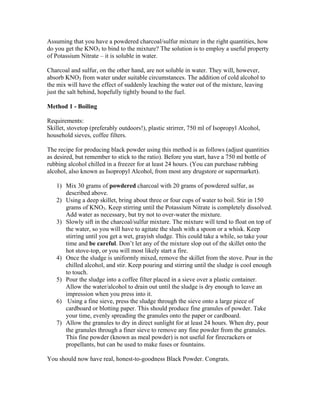 Assuming that you have a powdered charcoal/sulfur mixture in the right quantities, how
do you get the KNO3 to bind to the mixture? The solution is to employ a useful property
of Potassium Nitrate – it is soluble in water.
Charcoal and sulfur, on the other hand, are not soluble in water. They will, however,
absorb KNO3 from water under suitable circumstances. The addition of cold alcohol to
the mix will have the effect of suddenly leaching the water out of the mixture, leaving
just the salt behind, hopefully tightly bound to the fuel.
Method 1 - Boiling
Requirements:
Skillet, stovetop (preferably outdoors!), plastic strirrer, 750 ml of Isopropyl Alcohol,
household sieves, coffee filters.
The recipe for producing black powder using this method is as follows (adjust quantities
as desired, but remember to stick to the ratio). Before you start, have a 750 ml bottle of
rubbing alcohol chilled in a freezer for at least 24 hours. (You can purchase rubbing
alcohol, also known as Isopropyl Alcohol, from most any drugstore or supermarket).
1) Mix 30 grams of powdered charcoal with 20 grams of powdered sulfur, as
described above.
2) Using a deep skillet, bring about three or four cups of water to boil. Stir in 150
grams of KNO3. Keep stirring until the Potassium Nitrate is completely dissolved.
Add water as necessary, but try not to over-water the mixture.
3) Slowly sift in the charcoal/sulfur mixture. The mixture will tend to float on top of
the water, so you will have to agitate the slush with a spoon or a whisk. Keep
stirring until you get a wet, grayish sludge. This could take a while, so take your
time and be careful. Don’t let any of the mixture slop out of the skillet onto the
hot stove-top, or you will most likely start a fire.
4) Once the sludge is uniformly mixed, remove the skillet from the stove. Pour in the
chilled alcohol, and stir. Keep pouring and stirring until the sludge is cool enough
to touch.
5) Pour the sludge into a coffee filter placed in a sieve over a plastic container.
Allow the water/alcohol to drain out until the sludge is dry enough to leave an
impression when you press into it.
6) Using a fine sieve, press the sludge through the sieve onto a large piece of
cardboard or blotting paper. This should produce fine granules of powder. Take
your time, evenly spreading the granules onto the paper or cardboard.
7) Allow the granules to dry in direct sunlight for at least 24 hours. When dry, pour
the granules through a finer sieve to remove any fine powder from the granules.
This fine powder (known as meal powder) is not useful for firecrackers or
propellants, but can be used to make fuses or fountains.
You should now have real, honest-to-goodness Black Powder. Congrats.
 