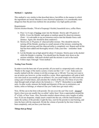 Method 2 – Agitation
This method is very similar to that described above, but differs in the manner in which
the ingredients are mixed. Because it uses electrical equipment, it is considerably more
dangerous than the previous method, but can produce very high quality powder.
Requirements:
Electric kitchen blender, 750 ml of Isopropyl Alcohol, household sieve, coffee filters.
1) Pour 3 or 4 cups of boiling water into the blender. Slowly add 150 grams of
KNO3. Cover the blender, and agitate at medium speed for about ten minutes.
(Note – it is advisable to use an extension cord to start the blender from a safe
distance. Again, this should be done outdoors!)
2) Slowly mix in 50 grams of charcoal/sulfur mixture. This should be done by
turning off the blender, pouring in a small amount of the mixture, restarting the
blender and mixing until the charcoal/sulfur is completely wet. Repeat until all the
fuel has been added and thoroughly mixed. (Take your time – remember: haste
kills!)
3) Let the blender run at high speed for about 15 minutes. Slowly pour in the alcohol
while the blender is running. You should hear the blender slow down as the
mixture solidifies. Add more alcohol until the mixture is cool to the touch.
4) Follow steps 5 through 7 from method 1.
Testing Your Powder
In order to test the burn rate of your powder, all you need is a stopwatch and a soda can.
Thanks to the magic of the metric system, it turns out that 1 ml = 1 cm3
. Soda cans are
usually marked with the volume in ml (the average can is 340 ml). You may not want to
use an entire can, however, as that would be a waste. Most supermarkets sell soda in half-
size cans (such as you usually get on airliners). Or, you could simply cut a full sized can
using a pair of metal shears, and calculate the volume of the can. (For those of you who
slept through math at high school, the formula is v = h*pi*r2
. Remember to use metric
units. In other words, measure the height and diameter of the can in centimeters, not
inches, miles or furlongs, or whatever else you Yanks have got stuck with.)
Now, fill the can to the brim with powder. Do not cover the can! One word – shrapnel!
Insert a fuse (you can usually buy so-called ‘safety fuses’ from a supermarket around the
4th
of July, or New Years. Also, fireworks retailers almost always carry lengths of safety
fuse. If you are desperate, simply insert a match into the can, with the match-head just
under the surface of the powder.) Light the fuse, wait for the powder to start burning, and
time the burn with the stopwatch. Divide the volume of powder by the time it takes to
burn completely, and you have your burn rate.
Things that go Bang!
 