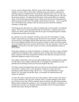 So now you have black powder. What do you do with it? Short answer – you make it
explode, of course! This is achieved by confining the powder inside a container and
initiating a pressure-feedback loop. For the physics-impaired, this is how it works: the
burn rate of black powder is directly proportional to the surrounding pressure. The more
the pressure increases, the faster the powder burns. If the powder burns in a confined
space, it will release large quantities of gas, which in turn increase the internal pressure,
which increases the burn rate of the powder, which releases more gas….well, you get the
idea. The feedback loop continues until the internal pressure bursts the container,
resulting in a large bang.
The whole process takes place in a matter of milliseconds, if your powder is of sufficient
quality. This is why we use granulated powder for firecrackers – granules means more
surface area. More surface area means that the hot gases traveling through the container
can ignite more powder, more quickly.
So, what do we use for a container? All those of you who said ‘metal pipes’ or ‘glass
bottles’, please pick up your things and get the hell out of my classroom. Anyone with
two brain cells to rub together should realize that when a metal or glass container bursts,
the air will suddenly be filled with very tiny pieces of glass or metal, traveling at speeds
of several hundred meters per second in all directions. This, boy and girls, is what we call
shrapnel, and our aim is to avoid it, unless you want to end up looking like a piece of
Swiss cheese.
Firecracker containers are made of cardboard, or soft plastic. Not only is a piece of flying
cardboard far less dangerous than a supersonic piece of sharp metal, but cardboard and
plastic containers tend to be consumed by the heat of the explosion, leaving even fewer
potentially dangerous missiles to fly around.
The suppliers listed below will carry pre-made cardboard tubes, with plugs that are glued
into the ends to form a tightly contained tube. If you happen to be impatient, you can
probably find something around your house that might do the trick.
Two fairly common household items that you could use are the soft plastic containers that
35 mm film is usually sold in, or the soft plastic containers in which your local
pharmacist usually dispenses drugs. (By the way – if your local pharmacist is a guy
named ‘Jim’ who hangs around dark alleys, you shouldn’t be experimenting with
explosives. Kapish?)
To start with, make a small hole in the top of the container. Punch or drill a hole about 2
to 3 mm in diameter in the top of the container. Place a wooden toothpick in the whole
(you’ll find out why later.) Fill the container about one-third to one-half with granulated
black powder, and glue the top back on. Use a strong glue, like Welder’s all-purpose, or a
hot glue gun if you have one. Regular model cement glue will not be strong enough to
keep the top in place during the explosion.
 