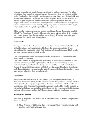Now, we turn to the one supply that no pyro should be without – duct tape. Cut a long
strip of tape, long enough to completely cover the container from top to bottom and back
again. This is where the toothpick come in – push the tape slowly over the toothpick onto
the top of the container. The toothpick will mark the place where the fuse will later be
inserted. Repeat the process until the container is completely covered with tape. The
purpose of the tape is two-fold: first, it strengthens the container allowing more pressure
to build up before it bursts and secondly, it traps any pieces of the container that might
otherwise have a tendency to be ejected from the explosion.
While the glue is drying, remove the toothpick and insert the fuse through the hole left
behind. The fuse should fit snugly. When the glue is dry, take the whole device outside,
place on the ground, light the fuse and get out of the way. If you are successful, you
should soon have a visit from the neighbors.
Flash Powder
Black powder is not the only explosive agent out there – there are literally hundreds, all
with different uses and characteristics. Flash powder is one such material. It was
originally used to produce the bright flash for those old-time photographs. Flash powder
has some pros and cons over black powder:
Pros: Flash powder is much, much easier to make. It also produces far more heat and
sound than a BP explosion.
Cons: Flash powder is highly unstable. It can easily be set off by friction alone. It also
produces a far more powerful explosion than BP. If you are dumb enough to hold a
container of BP in your hand while it explodes, you will land up with severely burnt
fingers. If you repeat the experiment with flash powder, you will land up with no fingers
at all. I’m not kidding. I have personally seen 40 grams of flash powder in a cherry bomb
leave a crater a half foot deep in my backyard.
Ingredients
There are several compositions of flash powder. The safest (relatively speaking) is
Potassium Perchlorate (KClO4) and Aluminum powder. This produces a powder which is
relatively stable, but slightly less potent than the other compositions. Flash powder can
also be made from Potassium Chlorate and Aluminum powder. This powder produces an
extremely bright flash, and a window-rattling bang, but it is very sensitive to friction. Just
staring at it long enough will set it off. I suggest you stick to the perchlorate version.
Making Flash Powder
The ratios by weight for flash powder are 70:30 of KClO4 and Al powder. The powder is
mixed as follows:
1) Place 70 grams of KClO4 on a sheet of newspaper. Gently crush the powder with
a rolling pin to break up any crystals.
 
