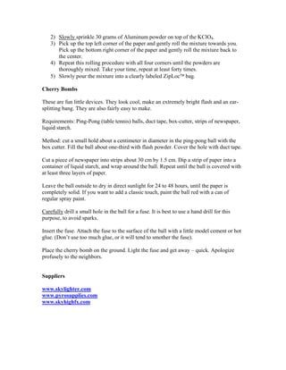 2) Slowly sprinkle 30 grams of Aluminum powder on top of the KClO4.
3) Pick up the top left corner of the paper and gently roll the mixture towards you.
Pick up the bottom right corner of the paper and gently roll the mixture back to
the center.
4) Repeat this rolling procedure with all four corners until the powders are
thoroughly mixed. Take your time, repeat at least forty times.
5) Slowly pour the mixture into a clearly labeled ZipLoc bag.
Cherry Bombs
These are fun little devices. They look cool, make an extremely bright flash and an ear-
splitting bang. They are also fairly easy to make.
Requirements: Ping-Pong (table tennis) balls, duct tape, box-cutter, strips of newspaper,
liquid starch.
Method: cut a small hold about a centimeter in diameter in the ping-pong ball with the
box cutter. Fill the ball about one-third with flash powder. Cover the hole with duct tape.
Cut a piece of newspaper into strips about 30 cm by 1.5 cm. Dip a strip of paper into a
container of liquid starch, and wrap around the ball. Repeat until the ball is covered with
at least three layers of paper.
Leave the ball outside to dry in direct sunlight for 24 to 48 hours, until the paper is
completely solid. If you want to add a classic touch, paint the ball red with a can of
regular spray paint.
Carefully drill a small hole in the ball for a fuse. It is best to use a hand drill for this
purpose, to avoid sparks.
Insert the fuse. Attach the fuse to the surface of the ball with a little model cement or hot
glue. (Don’t use too much glue, or it will tend to smother the fuse).
Place the cherry bomb on the ground. Light the fuse and get away – quick. Apologize
profusely to the neighbors.
Suppliers
www.skylighter.com
www.pyrosupplies.com
www.skyhighfx.com
 