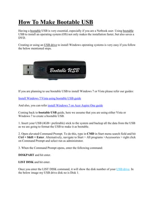 How To Make Bootable USB
Having a bootable USB is very essential, especially if you are a Netbook user. Using bootable
USB to install an operating system (OS) not only makes the installation faster, but also saves a
DVD.

Creating or using an USB drive to install Windows operating systems is very easy if you follow
the below mentioned steps.




If you are planning to use bootable USB to install Windows 7 or Vista please refer our guides:

Install Windows 7/Vista using bootable USB guide

And also, you can refer install Windows 7 on Acer Aspire One guide

Coming back to bootable USB guide, here we assume that you are using either Vista or
Windows 7 to create a bootable USB.

1. Insert your USB (4GB+ preferable) stick to the system and backup all the data from the USB
as we are going to format the USB to make it as bootable.

2. Open elevated Command Prompt. To do this, type in CMD in Start menu search field and hit
Ctrl + Shift + Enter. Alternatively, navigate to Start > All programs >Accessories > right click
on Command Prompt and select run as administrator.

3. When the Command Prompt opens, enter the following command:

DISKPART and hit enter.

LIST DISK and hit enter.

Once you enter the LIST DISK command, it will show the disk number of your USB drive. In
the below image my USB drive disk no is Disk 1.
 