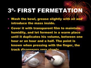 3º- FIRST FERMETATION  Wash the bowl, grease slightly with oil and introduce the mass inside. Cover it with transparent film to maintain  humidity, and let ferment in a warm place until it duplicates his volume, between one hour or an hour and a half. The point is known when pressing with the finger, the track disappears very slowly.  