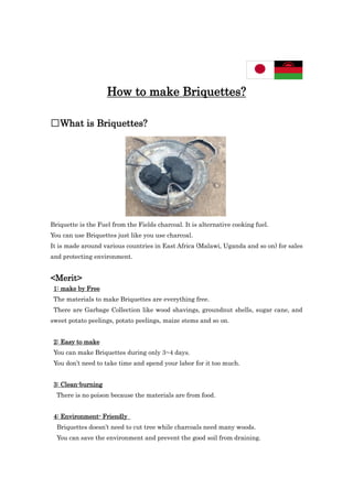 How to make Briquettes?
□What is Briquettes?
Briquette is the Fuel from the Fields charcoal. It is alternative cooking fuel.
You can use Briquettes just like you use charcoal.
It is made around various countries in East Africa (Malawi, Uganda and so on) for sales
and protecting environment.
<Merit>
1: make by Free
The materials to make Briquettes are everything free.
There are Garbage Collection like wood shavings, groundnut shells, sugar cane, and
sweet potato peelings, potato peelings, maize stems and so on.
2: Easy to make
You can make Briquettes during only 3~4 days.
You don’t need to take time and spend your labor for it too much.
3: Clean-burning
There is no poison because the materials are from food.
4: Environment- Friendly
Briquettes doesn’t need to cut tree while charcoals need many woods.
You can save the environment and prevent the good soil from draining.
 