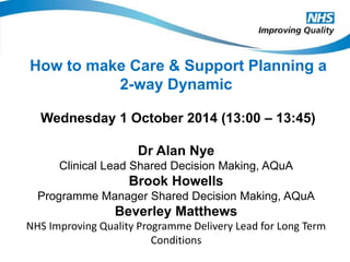 How to make Care & Support Planning a 
2-way Dynamic 
Wednesday 1 October 2014 (13:00 – 13:45) 
Dr Alan Nye 
Clinical Lead Shared Decision Making, AQuA 
Brook Howells 
Programme Manager Shared Decision Making, AQuA 
Beverley Matthews 
NHS Improving Quality Programme Delivery Lead for Long Term 
Conditions 
 