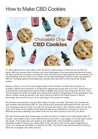 How to Make CBD Cookies
It’s that magical time of year again when we have to spend plenty of time and money with the
family. Men and women tend to stress over many little details, from decorating the tree and buying
the kids’ presents to cooking a scrumptious meal and serving the right desserts. Not to mention, we
are all dealing with this nasty virus. At least we can take advantage of dishes made with powerful
CBD oil, including delicious chocolate chip cookies that help folks to relax during the holiday
season.
Baking cookies is one of the most magical parts of the holidays. As little boys and girls, we
probably cherish fond memories of creating the spectacular snacks with our moms, along with our
grandmothers. Everything from peanut butter to M&Ms and coconut are tossed into the mix. They
can be dipped into white chocolate and covered with sprinkles. Regardless of their appearance, the
festive cookies would be served to the entire family and left out for Santa Clause to devour.
Eventually, they would end up in an air tight bag to be enjoyed for weeks.
We all know how marvelous we feel after biting into tasty chocolate. But when you combine the
right cookies with fast acting CBD oil, your physical and emotional well-being become calm and
cool. Enjoying a peace of mind, you can then sit back and listen to the children’s plans for the new
year. You’ll smile as your father-in-law tells wild tales about Christmas in the good ol’ days in
Brooklyn and enjoy watching your sister drink one too many Cosmos, even if it is on Zoom.
Not only do the treats taste spectacular, but they can also be created with a high quality CBD oil
tincture. As a matter of fact, every CBD tincture comes with a 1mg dropper to mix the liquid in with
the dough. That means they are simple to use. Meanwhile, every ingredient is natural and
laboratory tested to ensure your safety. Best of all, one never has to worry about ingesting too
much, as it simply isn’t possible to overdose on CBD. The tincture can also be used for dropping
CBD into beverages, like coffee and tea.
 