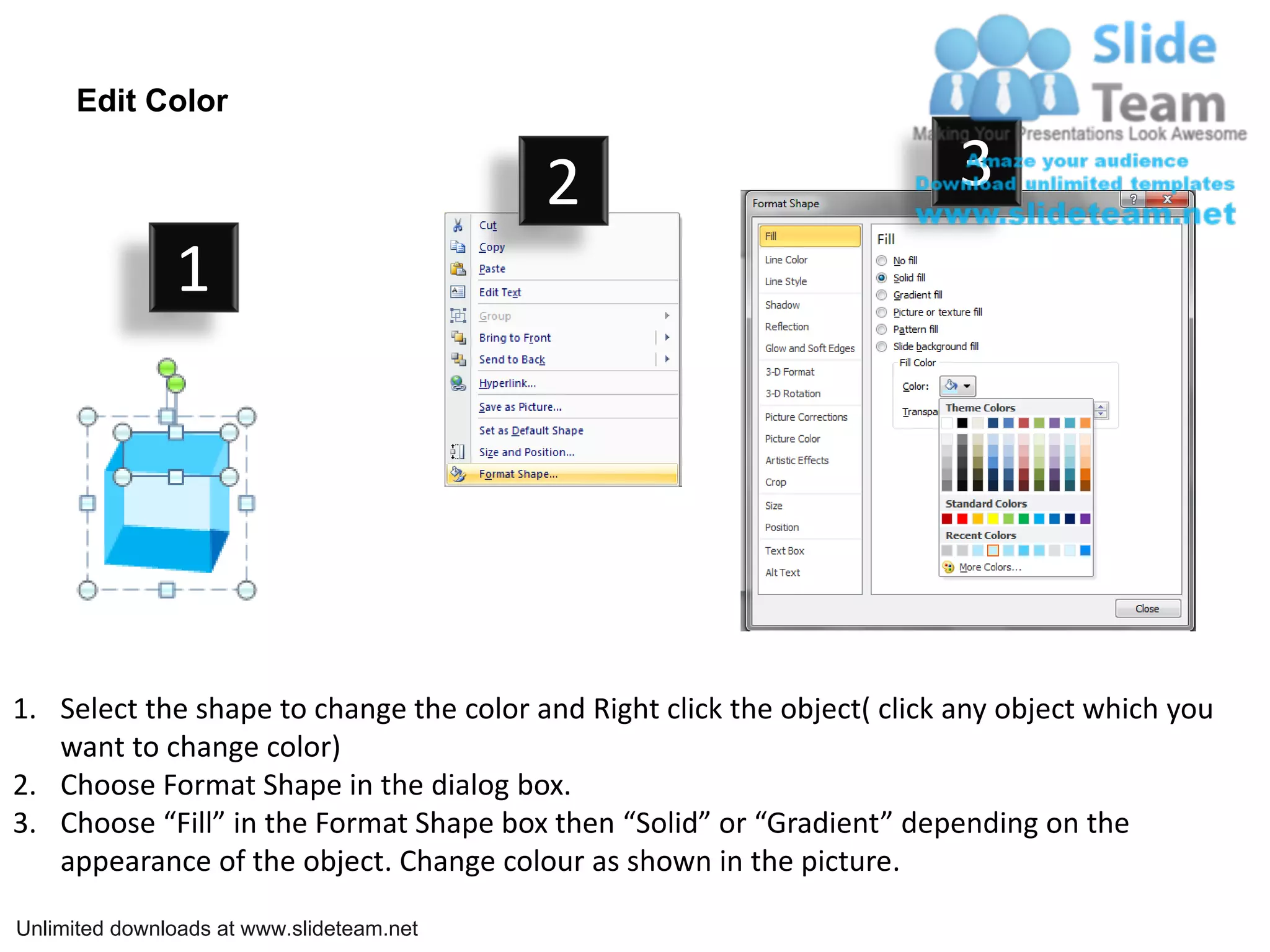 Edit Color

                                           2                              3
               1




1. Select the shape to change the color and Right click the object( click any object which you
   want to change color)
2. Choose Format Shape in the dialog box.
3. Choose “Fill” in the Format Shape box then “Solid” or “Gradient” depending on the
   appearance of the object. Change colour as shown in the picture.

Unlimited downloads at www.slideteam.net
 