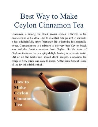 Best Way to Make
Ceylon Cinnamon Tea
Cinnamon is among the oldest known spices. It thrives in the
exotic island of Ceylon. Due to essential oils present in its bark,
it has a delightfully spicy fragrance. But otherwise it is naturally
sweet. Cinnamon tea is a mixture of the very best Ceylon black
teas and the finest cinnamon from Ceylon. So the taste of
Ceylon cinnamon tea is a spicy delight having an aromatic twist.
Out of all the herbs and spiced drink recipes, cinnamon tea
recipe is very quick and easy to make. At the same time it is one
of the favorite drinks of all.
 