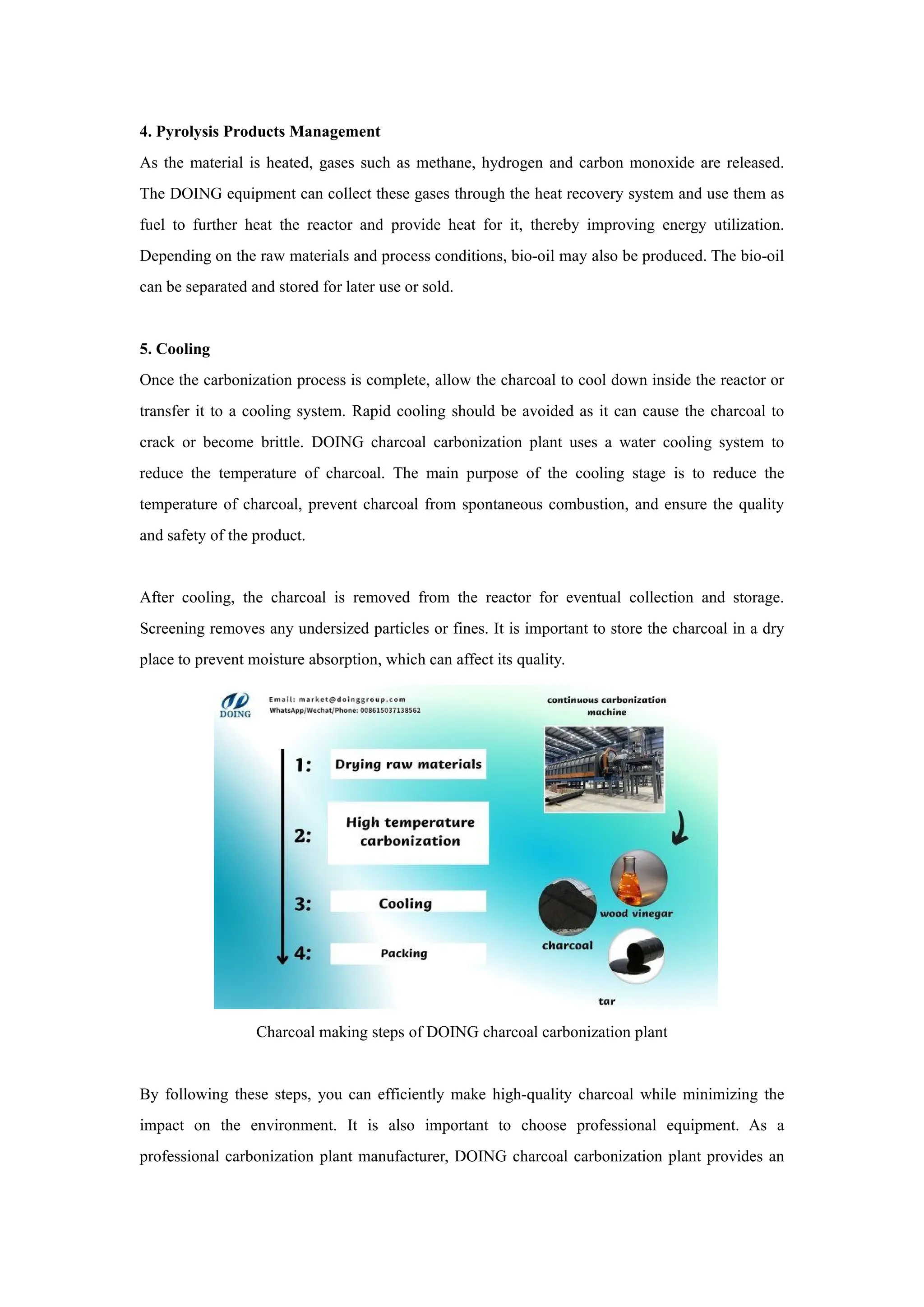 4. Pyrolysis Products Management
As the material is heated, gases such as methane, hydrogen and carbon monoxide are released.
The DOING equipment can collect these gases through the heat recovery system and use them as
fuel to further heat the reactor and provide heat for it, thereby improving energy utilization.
Depending on the raw materials and process conditions, bio-oil may also be produced. The bio-oil
can be separated and stored for later use or sold.
5. Cooling
Once the carbonization process is complete, allow the charcoal to cool down inside the reactor or
transfer it to a cooling system. Rapid cooling should be avoided as it can cause the charcoal to
crack or become brittle. DOING charcoal carbonization plant uses a water cooling system to
reduce the temperature of charcoal. The main purpose of the cooling stage is to reduce the
temperature of charcoal, prevent charcoal from spontaneous combustion, and ensure the quality
and safety of the product.
After cooling, the charcoal is removed from the reactor for eventual collection and storage.
Screening removes any undersized particles or fines. It is important to store the charcoal in a dry
place to prevent moisture absorption, which can affect its quality.
Charcoal making steps of DOING charcoal carbonization plant
By following these steps, you can efficiently make high-quality charcoal while minimizing the
impact on the environment. It is also important to choose professional equipment. As a
professional carbonization plant manufacturer, DOING charcoal carbonization plant provides an
 