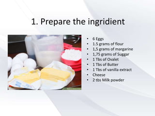 1. Prepare the ingridient
• 6 Eggs
• 1.5 grams of flour
• 1,5 grams of margarine
• 1,75 grams of Suggar
• 1 Tbs of Ovalet
• 1 Tbs of Butter
• 1 Tbs of vanilla extract
• Cheese
• 2 tbs Milk powder
 