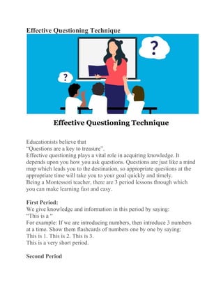 Effective Questioning Technique
Educationists believe that
“Questions are a key to treasure”.
Effective questioning plays a vital role in acquiring knowledge. It
depends upon you how you ask questions. Questions are just like a mind
map which leads you to the destination, so appropriate questions at the
appropriate time will take you to your goal quickly and timely.
Being a Montessori teacher, there are 3 period lessons through which
you can make learning fast and easy.
First Period:
We give knowledge and information in this period by saying:
“This is a “
For example: If we are introducing numbers, then introduce 3 numbers
at a time. Show them flashcards of numbers one by one by saying:
This is 1. This is 2. This is 3.
This is a very short period.
Second Period
 