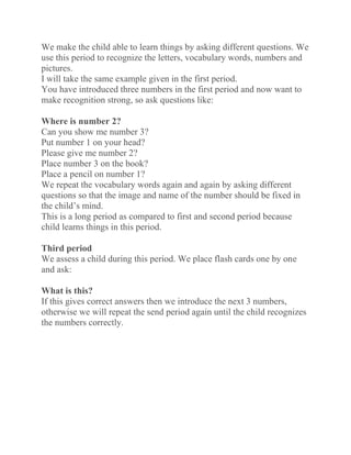 We make the child able to learn things by asking different questions. We
use this period to recognize the letters, vocabulary words, numbers and
pictures.
I will take the same example given in the first period.
You have introduced three numbers in the first period and now want to
make recognition strong, so ask questions like:
Where is number 2?
Can you show me number 3?
Put number 1 on your head?
Please give me number 2?
Place number 3 on the book?
Place a pencil on number 1?
We repeat the vocabulary words again and again by asking different
questions so that the image and name of the number should be fixed in
the child’s mind.
This is a long period as compared to first and second period because
child learns things in this period.
Third period
We assess a child during this period. We place flash cards one by one
and ask:
What is this?
If this gives correct answers then we introduce the next 3 numbers,
otherwise we will repeat the send period again until the child recognizes
the numbers correctly.
 