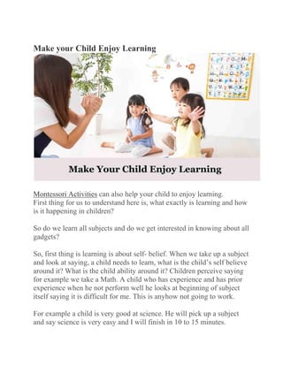 Make your Child Enjoy Learning
Montessori Activities can also help your child to enjoy learning.
First thing for us to understand here is, what exactly is learning and how
is it happening in children?
So do we learn all subjects and do we get interested in knowing about all
gadgets?
So, first thing is learning is about self- belief. When we take up a subject
and look at saying, a child needs to learn, what is the child’s self believe
around it? What is the child ability around it? Children perceive saying
for example we take a Math. A child who has experience and has prior
experience when he not perform well he looks at beginning of subject
itself saying it is difficult for me. This is anyhow not going to work.
For example a child is very good at science. He will pick up a subject
and say science is very easy and I will finish in 10 to 15 minutes.
 