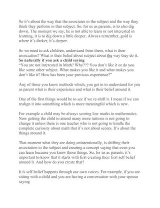 So it’s about the way that the associates to the subject and the way they
think they perform in that subject. So, for us as parents, is to also dig
down. The moment we say, he is not able to learn or not interested in
learning, it is to dig down a little deeper. Always remember, gold is
where it’s darker, it’s deeper.
So we need to ask children, understand from them, what is their
association? What is their belief about subject about the way they do it.
So naturally if you ask a child saying
“You are not interested in Math? Why??? You don’t like it or do you
like some other subject. What makes you like it and what makes you
don’t like it? How has been your previous experience?”
Any of those you know methods which, you get in to understand for you
as parent what is their experience and what is their belief around it.
One of the first things would be to see if we re-shift it. I mean if we can
realign it into something which is more meaningful which is new.
For example a child may be always scoring low marks in mathematics.
Now getting the child to attend many more tuitions is not going to
change it unless there is one teacher who is not going to kindle the
complete curiosity about math that it’s not about scores. It’s about the
things around it.
That moment what they are doing unintentionally, is shifting their
association to the subject and creating a concept saying that even you
can learn because you know those things. So, for us as parents, it’s
important to know that it starts with first creating their first self belief
around it. And how do you create that?
It is self-belief happens through our own voices. For example, if you are
sitting with a child and you are having a conversation with your spouse
saying
 