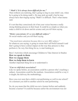 “ Math’s! It is always been difficult for me.”
Then without you realizing, that’s going to ring in your child’s ear, when
he is going to be doing math’s. He may pick up math’s but he may
always have that ringing saying “Math’s is difficult. That’s what mama
said.
It’s not that they consciously do it but your voices become a really
strong thinking process in their head. It could be as simple as when you
make a child to sit down and do science and you tell them saying
“Better concentrate; it’s a very difficult subject.”
Or social studies and you tell them saying
“You need more attention because this is a very BIG subject.”
So whatever you saying, is going to create their self-belief around it and
that’s going to have a direct impact on the way they process it, they
perform it. So very first thing for us, is start looking at,
Best 3 Activities which encourage Children to Take Interest in Studies
How we speak to them
How we engage them
How we help them to learn
Another important thing for us to understand is
“Can we shift their association?
Like we spoke before, an association could be a person who’s teaching a
subject. Association could be the medium. Association could be a way it
is taught, the delivery the methodology.
Have you ever seen that a child is not performing so well in one school?
At a moment you shift to another school he start performing.
So, do you mean that the child was not a learner before and suddenly
became a learner? It could be because earlier the environment was not
 