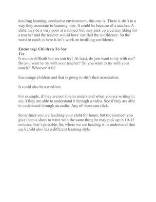 kindling learning, conducive environment, this one is. There is shift in a
way they associate to learning now. It could be because of a teacher. A
child may be a very poor at a subject but may pick up a certain liking for
a teacher and the teacher would have instilled the confidence. So the
word to catch in here is let’s work on instilling confidence.
Encourage Children To Say
Yes
It sounds difficult but we can try? At least, do you want to try with me?
Do you want to try with your teacher? Do you want to try with your
coach? Whoever it is?
Encourage children and that is going to shift their association.
It could also be a medium.
For example, if they are not able to understand when you are writing it;
see if they are able to understand it through a video. See if they are able
to understand through an audio. Any of those can click.
Sometimes you are teaching your child for hours, but the moment you
give them a sheet to write with the same thing he may pick up in 10-15
minutes, that’s possible. So, where we are heading is to understand that
each child also has a different learning style.
 
