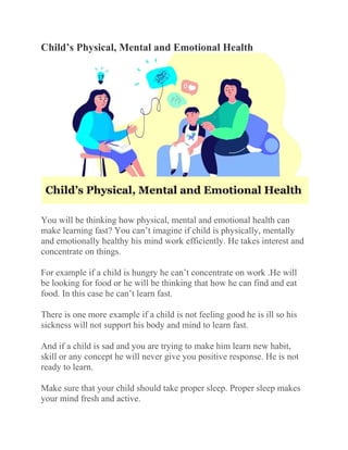 Child’s Physical, Mental and Emotional Health
You will be thinking how physical, mental and emotional health can
make learning fast? You can’t imagine if child is physically, mentally
and emotionally healthy his mind work efficiently. He takes interest and
concentrate on things.
For example if a child is hungry he can’t concentrate on work .He will
be looking for food or he will be thinking that how he can find and eat
food. In this case he can’t learn fast.
There is one more example if a child is not feeling good he is ill so his
sickness will not support his body and mind to learn fast.
And if a child is sad and you are trying to make him learn new habit,
skill or any concept he will never give you positive response. He is not
ready to learn.
Make sure that your child should take proper sleep. Proper sleep makes
your mind fresh and active.
 