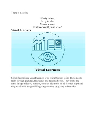 There is a saying
“Early to bed,
Early to rise,
Makes a man,
Healthy, wealthy and wise.”
Visual Learners
Some students are visual learners who learn through sight. They mostly
learn through pictures, flashcards and reading books. They make the
same image of letter, number, word or picture in mind through sight and
they recall that image while giving answers or giving information.
 