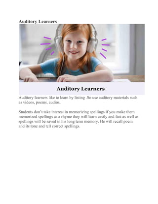 Auditory Learners
Auditory learners like to learn by listing .So use auditory materials such
as videos, poems, audios.
Students don’t take interest in memorizing spellings if you make them
memorized spellings as a rhyme they will learn easily and fast as well as
spellings will be saved in his long term memory. He will recall poem
and its tone and tell correct spellings.
 